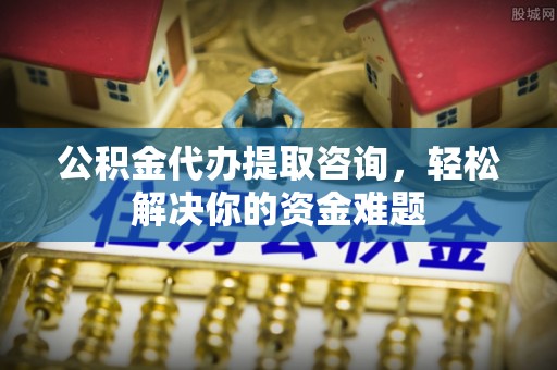 火炬公积金代办提取咨询，轻松解决你的资金难题