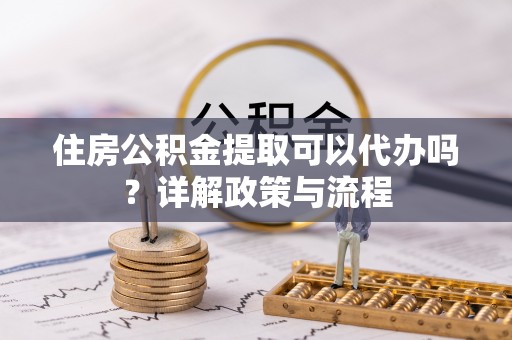 火炬住房公积金提取可以代办吗？详解政策与流程