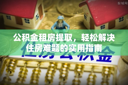 火炬公积金租房提取，轻松解决住房难题的实用指南
