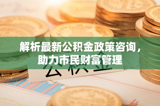 火炬解析最新公积金政策咨询，助力市民财富管理