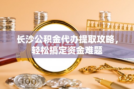 火炬长沙公积金代办提取攻略，轻松搞定资金难题