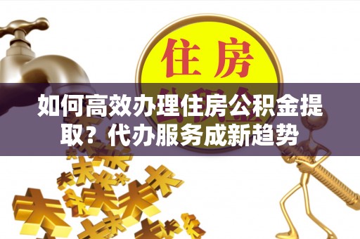 火炬如何高效办理住房公积金提取？代办服务成新趋势