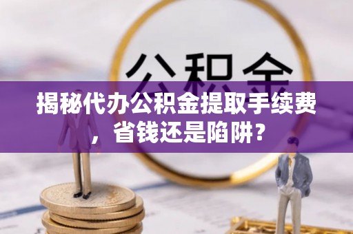 火炬揭秘代办公积金提取手续费，省钱还是陷阱？
