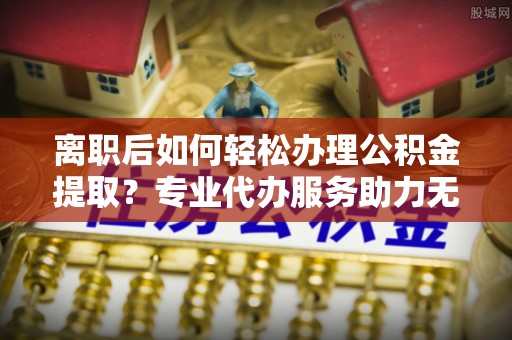 火炬离职后如何轻松办理公积金提取？专业代办服务助力无忧